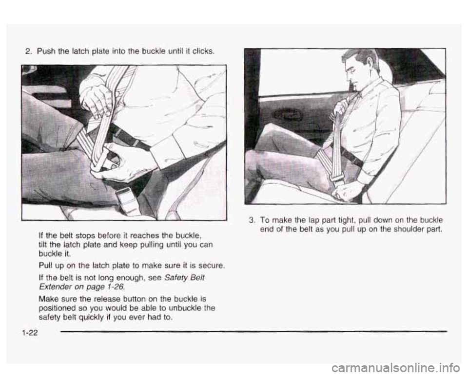 PONTIAC BONNEVILLE 2003  Owners Manual 2. Push the latch  plate  into the buckle  until it clicks. 
If the belt stops  before it reaches  the buckle, 
tilt  the  latch  plate  and keep pulling until  you can 
buckle 
it. 
Pull  up  on  the