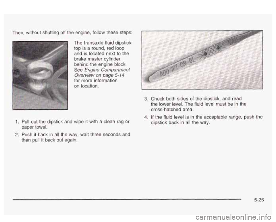PONTIAC BONNEVILLE 2003  Owners Manual Then,  without  shutting off the engine,  follow these  steps: 
The transaxle fluid  dipstick 
top  is  a round,  red loop 
and  is located  next to the 
brake  master cylinder 
behind  the engine  bl
