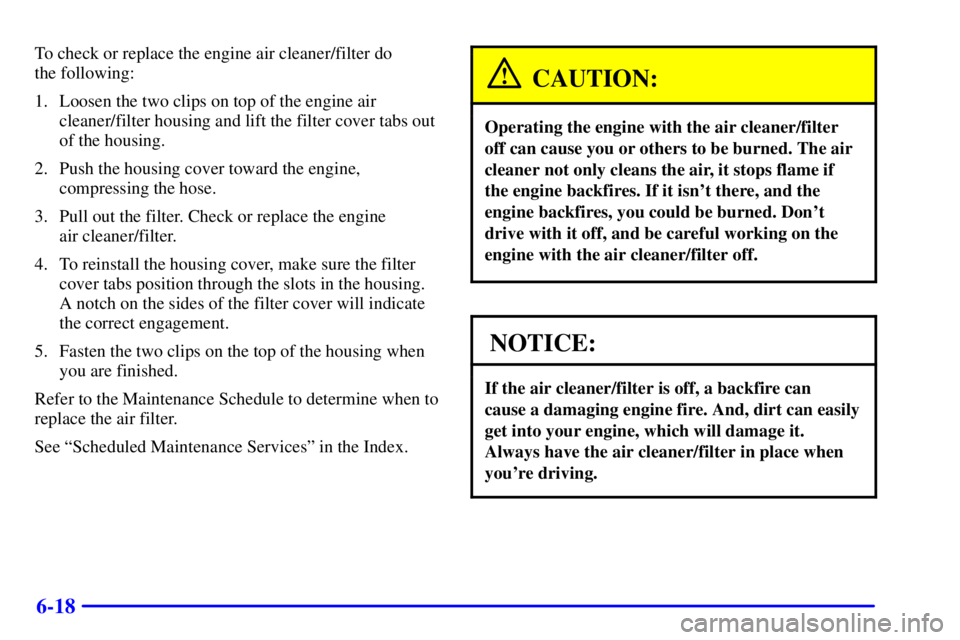 PONTIAC BONNEVILLE 2002 Owners Manual 6-18
To check or replace the engine air cleaner/filter do
the following:
1. Loosen the two clips on top of the engine air
cleaner/filter housing and lift the filter cover tabs out
of the housing.
2. PONTIAC BONNEVILLE 2002 Owners Manual 6-18
To check or replace the engine air cleaner/filter do
the following:
1. Loosen the two clips on top of the engine air
cleaner/filter housing and lift the filter cover tabs out
of the housing.
2.