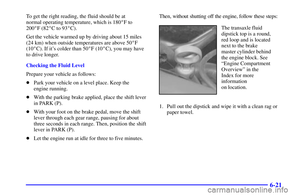 PONTIAC BONNEVILLE 2001 Owners Manual 6-21
To get the right reading, the fluid should be at
normal operating temperature, which is 180F to
200F (82C to 93C).
Get the vehicle warmed up by driving about 15 miles
(24 km) when outside t PONTIAC BONNEVILLE 2001 Owners Manual 6-21
To get the right reading, the fluid should be at
normal operating temperature, which is 180F to
200F (82C to 93C).
Get the vehicle warmed up by driving about 15 miles
(24 km) when outside t