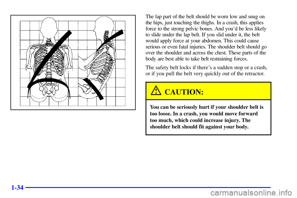 PONTIAC BONNEVILLE 2001  Owners Manual 1-34
The lap part of the belt should be worn low and snug on
the hips, just touching the thighs. In a crash, this applies
force to the strong pelvic bones. And youd be less likely
to slide under the 