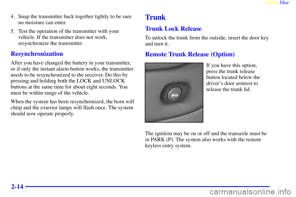 PONTIAC BONNEVILLE 1999 Owners Manual yellowblue
2-14
4. Snap the transmitter back together tightly to be sure
no moisture can enter.
5. Test the operation of the transmitter with your
vehicle. If the transmitter does not work,
resyn PONTIAC BONNEVILLE 1999 Owners Manual yellowblue
2-14
4. Snap the transmitter back together tightly to be sure
no moisture can enter.
5. Test the operation of the transmitter with your
vehicle. If the transmitter does not work,
resyn