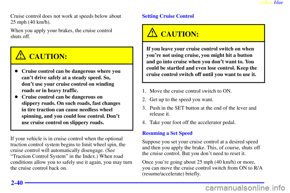 PONTIAC BONNEVILLE 1999 Owners Manual yellowblue
2-40
Cruise control does not work at speeds below about
25 mph (40 km/h).
When you apply your brakes, the cruise control
shuts off.
CAUTION:
Cruise control can be dangerous where yo PONTIAC BONNEVILLE 1999 Owners Manual yellowblue
2-40
Cruise control does not work at speeds below about
25 mph (40 km/h).
When you apply your brakes, the cruise control
shuts off.
CAUTION:
Cruise control can be dangerous where yo