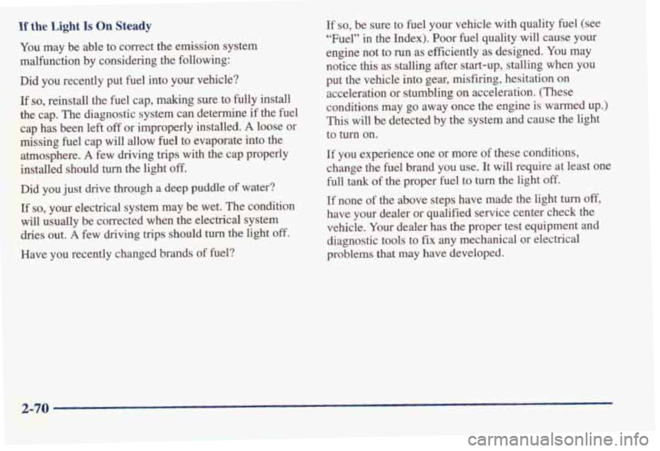 PONTIAC BONNEVILLE 1998  Owners Manual If the Light Is On Steady 
You  may be able to correct  the  emission  system 
malfunction  by considering  the  following: 
Did  you  recently  put  fuel into  your  vehicle? 
If so, reinstall  the  