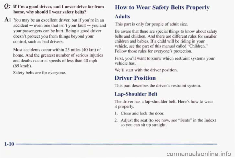 PONTIAC BONNEVILLE 1998  Owners Manual Q: If I’m a good  driver,  and I never  drive  far from 
home, why should I wear safety belts? 
A: You  may  be an excellent  driver,  but if  you’re in an 
accident -- even  one  that  isn’t  y