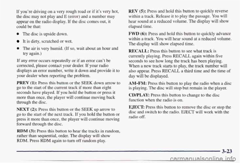 PONTIAC BONNEVILLE 1998  Owners Manual If you’re  driving  on a very  rough  road  or  if  it’s  very  hot, 
the  disc  may  not  play 
and E (error) and a number may 
appear on the radio  display. If the  disc  comes  out,  it 
could 