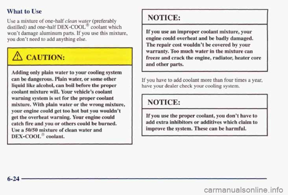 PONTIAC BONNEVILLE 1998  Owners Manual What to Use 
Use  a mixture of one-half clean water (preferably 
distilled) and one-half DEX-COOL@ coolant  which 
won’t 
damage aluminum parts. If you use this mixture, 
you 
don’t  need to add a