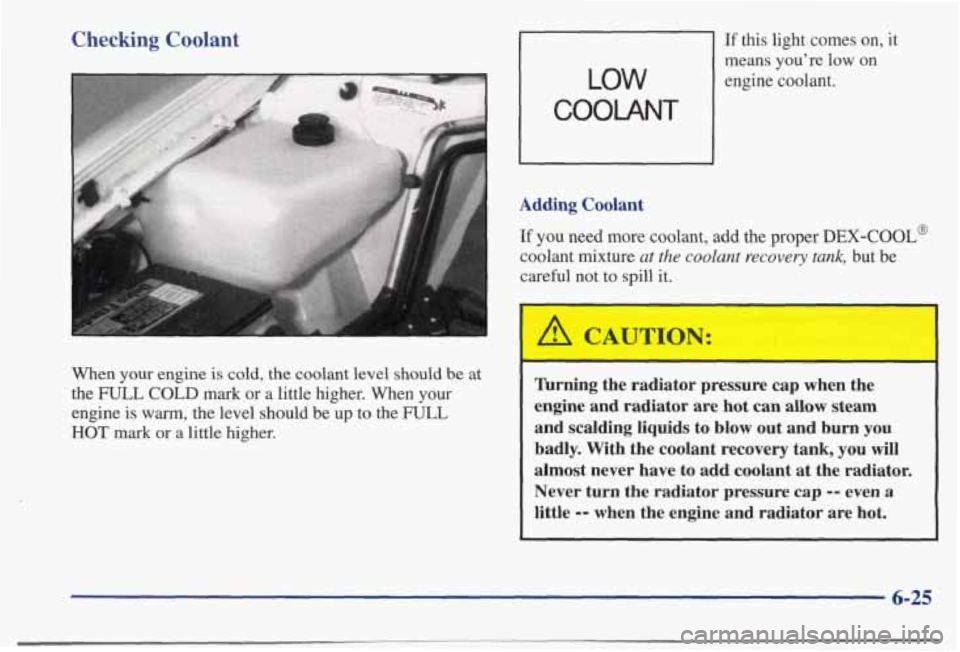 PONTIAC BONNEVILLE 1998  Owners Manual Checking Coolant 
When your  engine is cold,  the  coolant  level  should be at 
the 
FULL COLD mark  or  a  little  higher.  When  your 
engine  is 
warm, the  level  should  be  up  to  the FULL 
HO