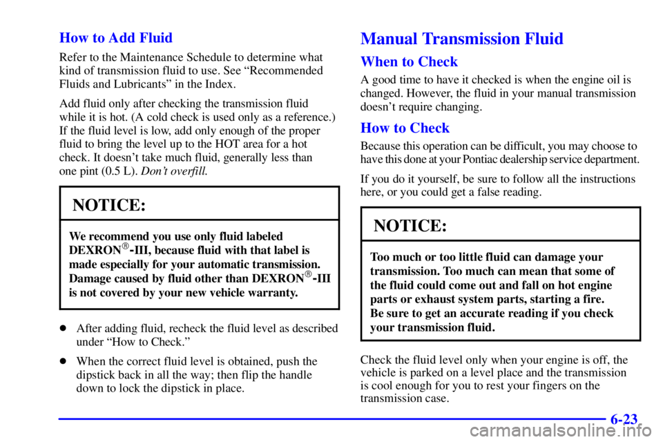 PONTIAC FIREBIRD 2001 Owners Manual 6-23 How to Add Fluid
Refer to the Maintenance Schedule to determine what
kind of transmission fluid to use. See ªRecommended
Fluids and Lubricantsº in the Index.
Add fluid only after checking the t PONTIAC FIREBIRD 2001 Owners Manual 6-23 How to Add Fluid
Refer to the Maintenance Schedule to determine what
kind of transmission fluid to use. See ªRecommended
Fluids and Lubricantsº in the Index.
Add fluid only after checking the t