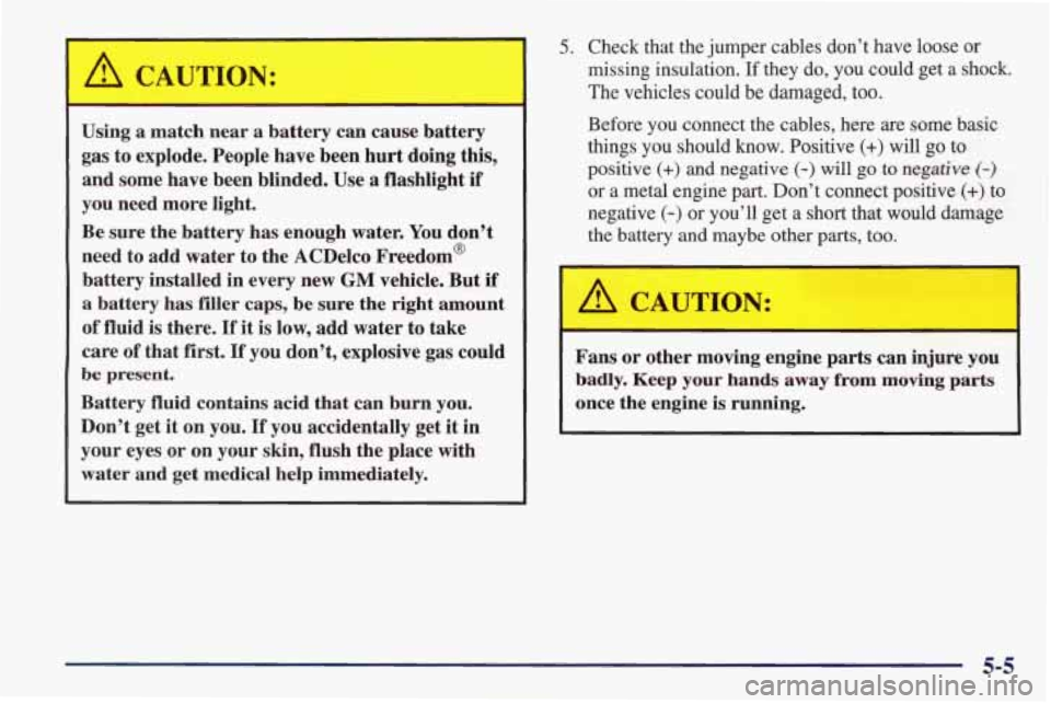PONTIAC FIREBIRD 1998 Owners Manual A CAUTION:
-
Using a match near a battery can cause battery
gas to explode. People have been hurt doing this,
and some have been blinded.
Use a flashlight if
you need more li PONTIAC FIREBIRD 1998 Owners Manual A CAUTION:
-
Using a match near a battery can cause battery
gas to explode. People have been hurt doing this,
and some have been blinded.
Use a flashlight if
you need more li