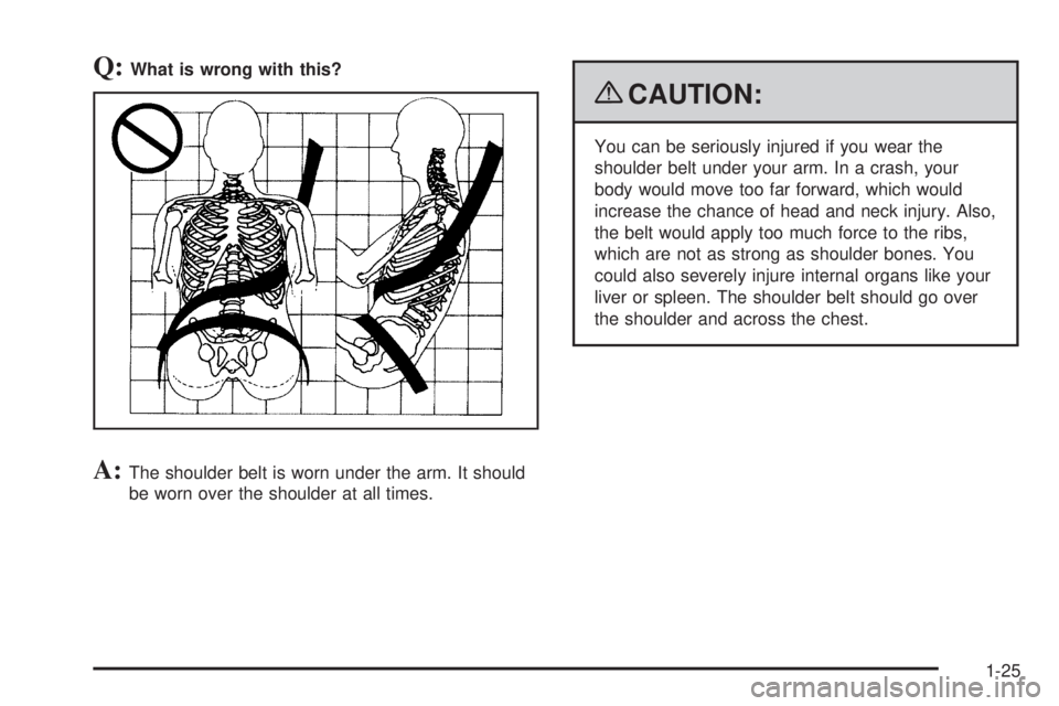 PONTIAC G6 2009  Owners Manual Q:What is wrong with this?
A:The shoulder belt is worn under the arm. It should
be worn over the shoulder at all times.
{CAUTION:
You can be seriously injured if you wear the
shoulder belt under your 