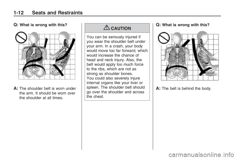 PONTIAC G8 2009  Owners Manual Q:What is wrong with this?
A:The shoulder belt is worn under
the arm. It should be worn over
the shoulder at all times.
{CAUTION
You can be seriously injured if
you wear the shoulder belt under
your a