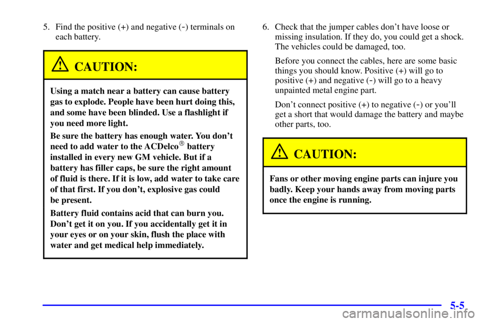 PONTIAC GRAND AM 2000 Owners Manual 5-5
5. Find the positive (+) and negative (-) terminals on
each battery.
CAUTION:
Using a match near a battery can cause battery
gas to explode. People have been hurt doing this,
and some have been bl PONTIAC GRAND AM 2000 Owners Manual 5-5
5. Find the positive (+) and negative (-) terminals on
each battery.
CAUTION:
Using a match near a battery can cause battery
gas to explode. People have been hurt doing this,
and some have been bl