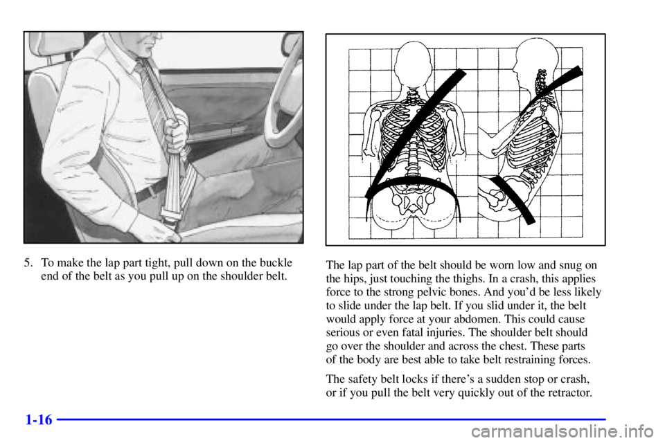 PONTIAC GRAND AM 2000  Owners Manual 1-16
5. To make the lap part tight, pull down on the buckle
end of the belt as you pull up on the shoulder belt.The lap part of the belt should be worn low and snug on
the hips, just touching the thig