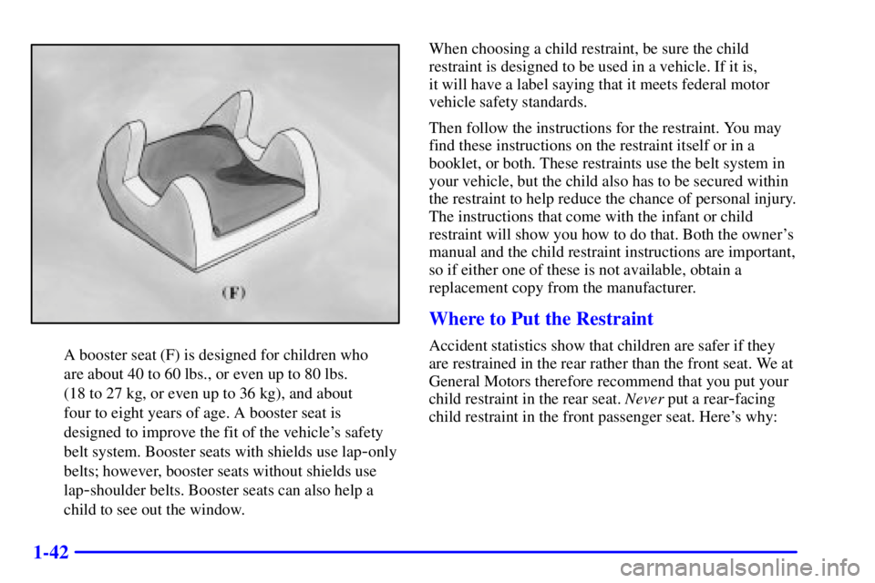 PONTIAC GRAND AM 2000 Owners Manual 1-42
A booster seat (F) is designed for children who
are about 40 to 60 lbs., or even up to 80 lbs.
(18 to 27 kg, or even up to 36 kg), and about
four to eight years of age. A booster seat is
desig PONTIAC GRAND AM 2000 Owners Manual 1-42
A booster seat (F) is designed for children who
are about 40 to 60 lbs., or even up to 80 lbs.
(18 to 27 kg, or even up to 36 kg), and about
four to eight years of age. A booster seat is
desig