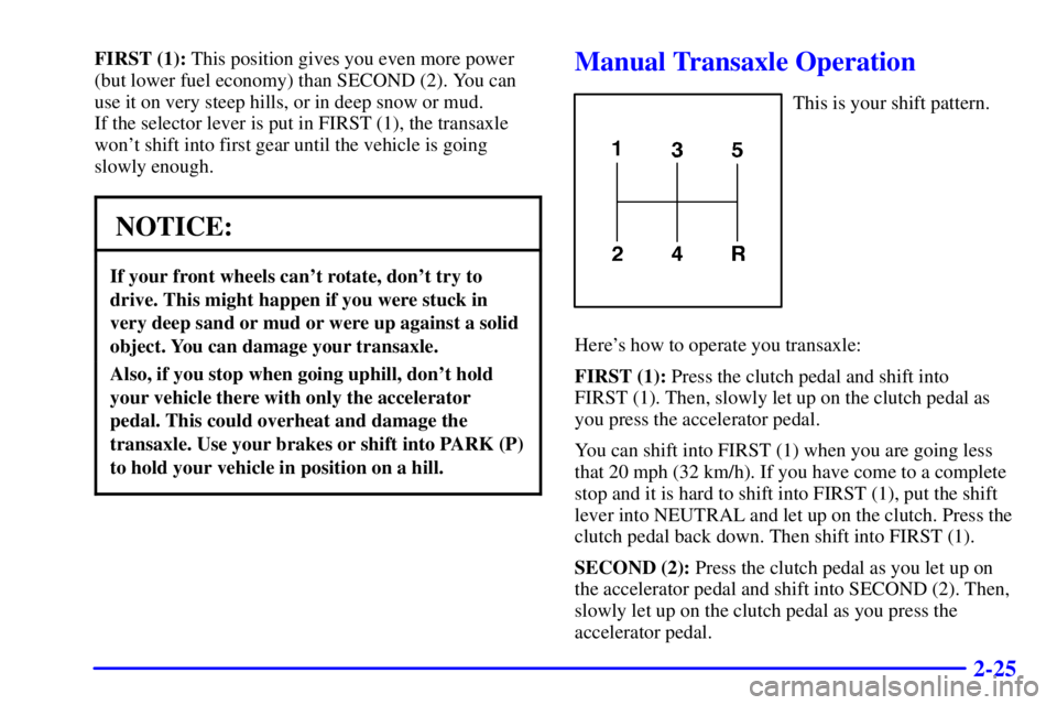 PONTIAC GRAND AM 2000  Owners Manual 2-25
FIRST (1): This position gives you even more power
(but lower fuel economy) than SECOND (2). You can
use it on very steep hills, or in deep snow or mud. 
If the selector lever is put in FIRST (1)