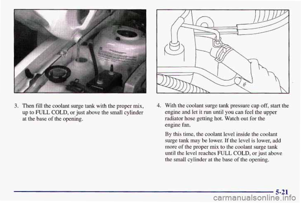 PONTIAC GRAND AM 1997  Owners Manual 3. Then fill the coolant surge tank with  the proper  mix, 
up  to FULL 
COLD, or just  above  the small cvlinder 
at  the  base  of the opening. 
4. With  the  coolant  surge tank pressure cap off, s