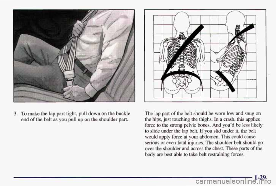 PONTIAC GRAND AM 1997  Owners Manual 3. To make  the  lap part  tight,  pull  down on the  buckle 
end 
of the  belt  as you  pull  up on the  shoulder part. 
The  lap part of the  belt  should  be  worn  low  and  snug  on 
the  hips,  