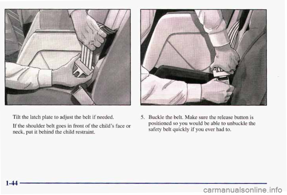 PONTIAC GRAND AM 1997  Owners Manual Tilt the latch plate  to adjust the belt  if needed. 
If the shoulder belt goes  in front of the  child’s  face or 
neck, put it behind  the child restraint. 
5. Buckle the belt. Make sure the relea