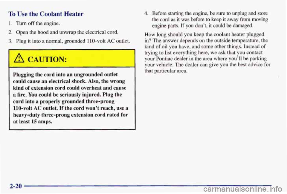 PONTIAC GRAND AM 1997  Owners Manual To Use  the  Coolant  Heater 
1. Turn off the  engine. 
2. Open  the  hood  and  unwrap  the  electrical  cord. 
3. Plug  it into  a  normal,  grounded  110-volt AC outlet. 
A CAUTION: 
Plugging  the 
