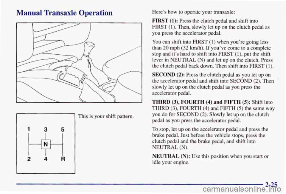 PONTIAC GRAND AM 1997  Owners Manual Manual  Transaxle Operation 
1 3 5 
2 w 4 R 
This is your shift pattern.  Here’s  how 
to operate your transaxle: 
FIRST (1): Press the clutch pedal and shift into 
FIRST 
(1). Then, slowly  let up 
