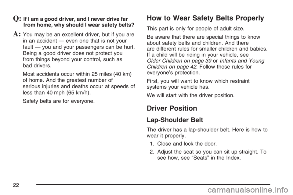 PONTIAC GRAND PRIX 2007 Owners Manual Q:If I am a good driver, and I never drive far
from home, why should I wear safety belts?
A:You may be an excellent driver, but if you are
in an accident — even one that is not your
fault — you an PONTIAC GRAND PRIX 2007 Owners Manual Q:If I am a good driver, and I never drive far
from home, why should I wear safety belts?
A:You may be an excellent driver, but if you are
in an accident — even one that is not your
fault — you an
