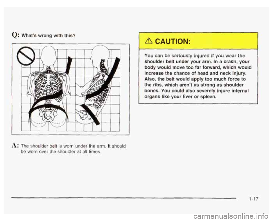 PONTIAC GRAND PRIX 2003  Owners Manual Q: Whats wrong  with  this? 
A: The  shoulder  belt is worn  under  the  arm.  It  should 
be  worn  over  the  shoulder 
at all times. 
. JU can be  seriously  injured  if  you  wear  the 
shoulder 