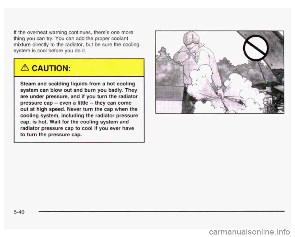 PONTIAC GRAND PRIX 2003  Owners Manual If the overheat warning continues, there’s  one more 
thing  you can  try.  You  can  add the proper coolant 
mixture directly  to the  radiator,  but  be  sure  the cooling 
system  is cool before 