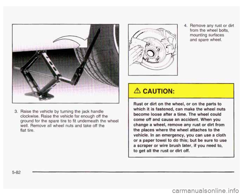 PONTIAC GRAND PRIX 2003  Owners Manual 4. Remove  any  rust  or  dirt 
from  the  wheel  bolts, 
mounting  surfaces 
and  spare  wheel. 
3. Raise the vehicle  by turning the jack  handle 
clockwise. Raise the vehicle far  enough 
off the 
