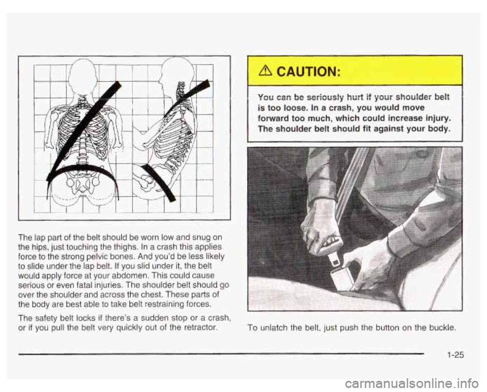 PONTIAC GRAND PRIX 2003  Owners Manual The lap part  of the  belt should  be worn  low  and  snug  on 
the  hips,  just touching  the thighs. In  a crash this applies 
force  to the  strong pelvic bones.  And  you’d be less likely 
to  s