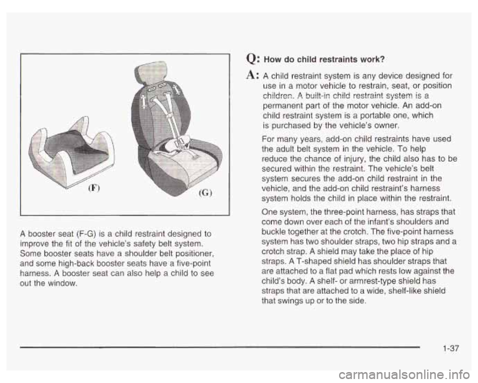PONTIAC GRAND PRIX 2003 Owners Manual A booster seat (F-G) is a child restraint designed to
improve the fit
of the vehicle’s safety belt system.
Some booster seats have a shoulder belt positioner,
and some high-back bo PONTIAC GRAND PRIX 2003 Owners Manual A booster seat (F-G) is a child restraint designed to
improve the fit
of the vehicle’s safety belt system.
Some booster seats have a shoulder belt positioner,
and some high-back bo