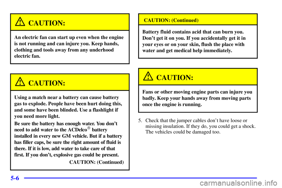 PONTIAC GRAND PRIX 2002 Owners Manual 5-6
CAUTION:
An electric fan can start up even when the engine
is not running and can injure you. Keep hands,
clothing and tools away from any underhood
electric fan.
CAUTION:
Using a match near a bat PONTIAC GRAND PRIX 2002 Owners Manual 5-6
CAUTION:
An electric fan can start up even when the engine
is not running and can injure you. Keep hands,
clothing and tools away from any underhood
electric fan.
CAUTION:
Using a match near a bat