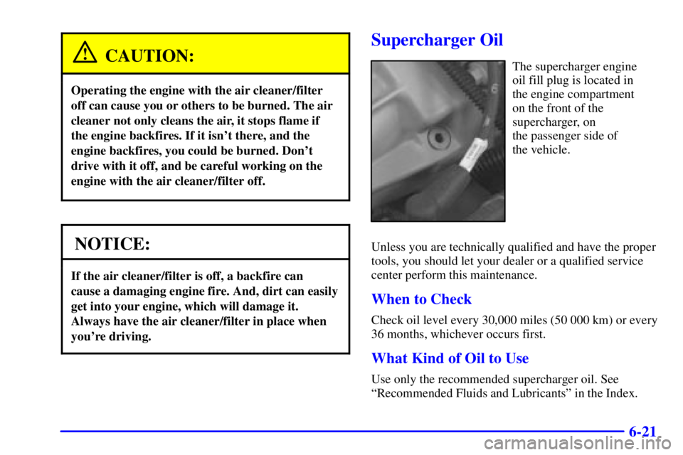PONTIAC GRAND PRIX 2002 Owners Manual 6-21
CAUTION:
Operating the engine with the air cleaner/filter
off can cause you or others to be burned. The air
cleaner not only cleans the air, it stops flame if
the engine backfires. If it isnt th PONTIAC GRAND PRIX 2002 Owners Manual 6-21
CAUTION:
Operating the engine with the air cleaner/filter
off can cause you or others to be burned. The air
cleaner not only cleans the air, it stops flame if
the engine backfires. If it isnt th