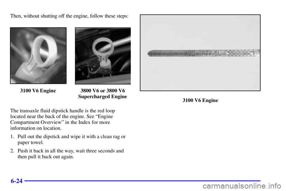 PONTIAC GRAND PRIX 2001  Owners Manual 6-24
Then, without shutting off the engine, follow these steps:
3100 V6 Engine 3800 V6 or 3800 V6
Supercharged Engine
The transaxle fluid dipstick handle is the red loop
located near the back of the e