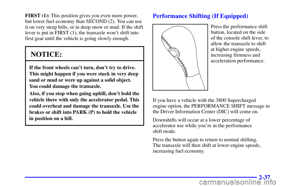 PONTIAC GRAND PRIX 2000 Owners Manual 2-37
FIRST (1): This position gives you even more power,
but lower fuel economy than SECOND (2). You can use
it on very steep hills, or in deep snow or mud. If the shift
lever is put in FIRST (1), the PONTIAC GRAND PRIX 2000 Owners Manual 2-37
FIRST (1): This position gives you even more power,
but lower fuel economy than SECOND (2). You can use
it on very steep hills, or in deep snow or mud. If the shift
lever is put in FIRST (1), the
