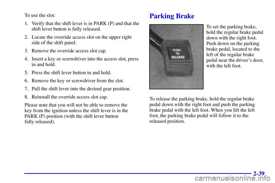 PONTIAC GRAND PRIX 2000 Owners Manual 2-39
To use the slot:
1. Verify that the shift lever is in PARK (P) and that the
shift lever button is fully released.
2. Locate the override access slot on the upper right
side of the shift panel.
3. PONTIAC GRAND PRIX 2000 Owners Manual 2-39
To use the slot:
1. Verify that the shift lever is in PARK (P) and that the
shift lever button is fully released.
2. Locate the override access slot on the upper right
side of the shift panel.
3.