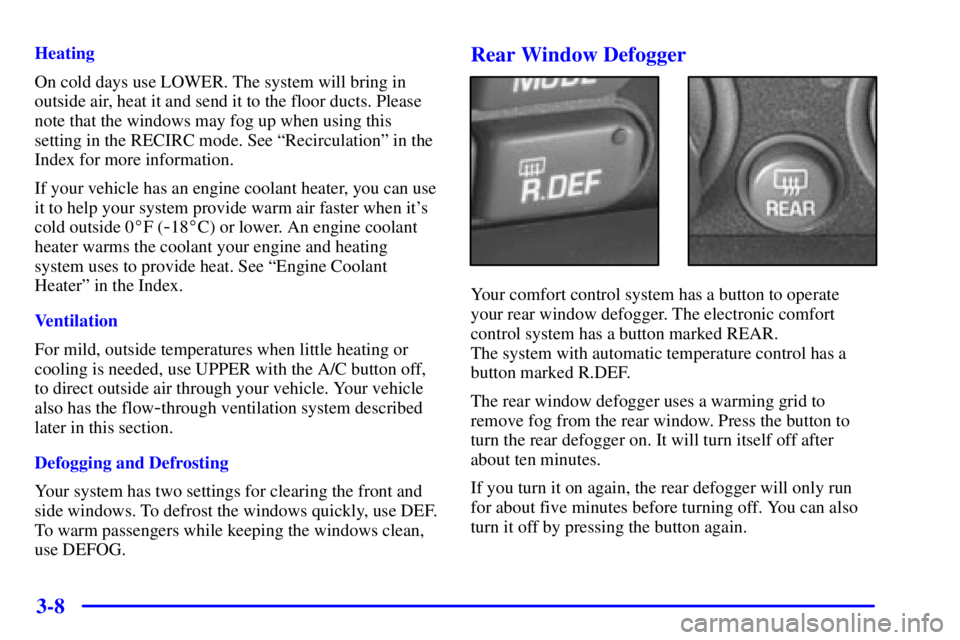 PONTIAC GRAND PRIX 2000 Owners Manual 3-8
Heating
On cold days use LOWER. The system will bring in
outside air, heat it and send it to the floor ducts. Please
note that the windows may fog up when using this
setting in the RECIRC mode. Se PONTIAC GRAND PRIX 2000 Owners Manual 3-8
Heating
On cold days use LOWER. The system will bring in
outside air, heat it and send it to the floor ducts. Please
note that the windows may fog up when using this
setting in the RECIRC mode. Se