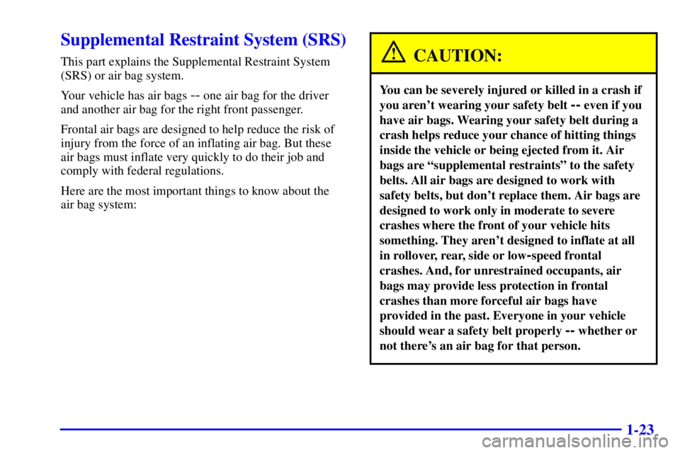 PONTIAC GRAND PRIX 2000 Owners Manual 1-23
Supplemental Restraint System (SRS)
This part explains the Supplemental Restraint System
(SRS) or air bag system.
Your vehicle has air bags
-- one air bag for the driver
and another air bag for PONTIAC GRAND PRIX 2000 Owners Manual 1-23
Supplemental Restraint System (SRS)
This part explains the Supplemental Restraint System
(SRS) or air bag system.
Your vehicle has air bags
-- one air bag for the driver
and another air bag for