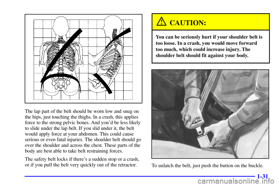 PONTIAC GRAND PRIX 2000  Owners Manual 1-31
The lap part of the belt should be worn low and snug on
the hips, just touching the thighs. In a crash, this applies
force to the strong pelvic bones. And youd be less likely
to slide under the 