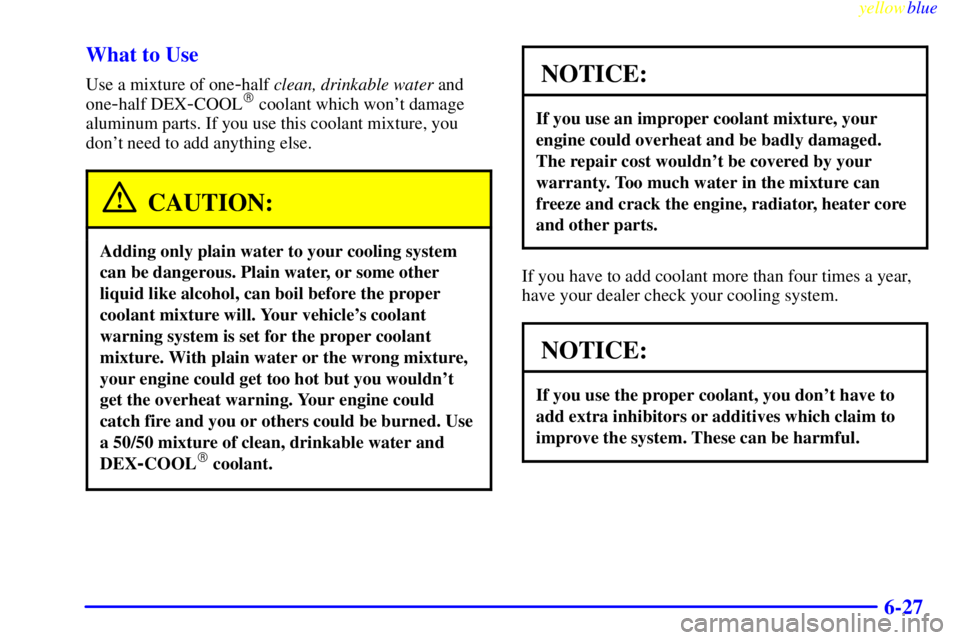 PONTIAC GRAND PRIX 1999 Owners Manual yellowblue
6-27 What to Use
Use a mixture of one-half clean, drinkable water and
one
-half DEX-COOL coolant which wont damage
aluminum parts. If you use this coolant mixture, you
dont need to PONTIAC GRAND PRIX 1999 Owners Manual yellowblue
6-27 What to Use
Use a mixture of one-half clean, drinkable water and
one
-half DEX-COOL coolant which wont damage
aluminum parts. If you use this coolant mixture, you
dont need to