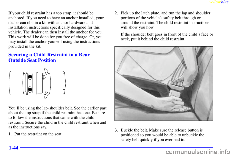 PONTIAC GRAND PRIX 1999  Owners Manual yellowblue     
1-44
If your child restraint has a top strap, it should be
anchored. If you need to have an anchor installed, your
dealer can obtain a kit with anchor hardware and
installation instruc