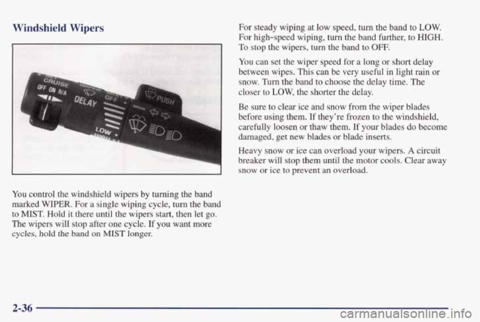 PONTIAC GRAND PRIX 1998 Owners Manual Windshield Wipers
You control the windshield wipers by turning the band
marked WIPER. For a single wiping cycle, turn the band
to MIST. Hold it there until the wipers start, then let go.
PONTIAC GRAND PRIX 1998 Owners Manual Windshield Wipers
You control the windshield wipers by turning the band
marked WIPER. For a single wiping cycle, turn the band
to MIST. Hold it there until the wipers start, then let go.