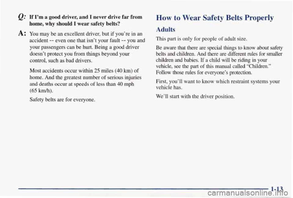 PONTIAC GRAND PRIX 1998  Owners Manual &: If I’m a  good  driver,  and I never  drive  far  from 
A: You  may be an excellent  driver,  but  if  you’re  in an 
home,  why  should I wear  safety  belts? 
accident -- even one that  isn