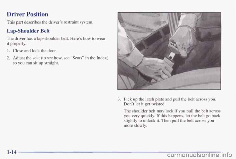 PONTIAC GRAND PRIX 1998  Owners Manual Driver Position 
This part describes  the  driver’s  restraint  system. 
Lap-Shoulder Belt 
The  driver  has  a  lap-shoulder  belt.  Here’s  how  to  wear 
it properly. 
1. Close  and lock the do