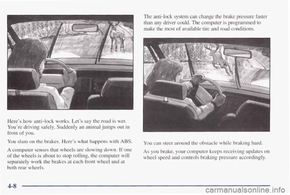 PONTIAC GRAND PRIX 1998  Owners Manual Here’s  how anti-lock  works.  Let’s  say  the  road  is  wet. 
You’re  driving  safely.  Suddenly  an  animal  jumps  out  in 
front 
of you. 
You slam on the brakes. Here’s what happens  wit