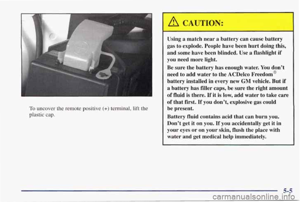 PONTIAC GRAND PRIX 1998  Owners Manual To uncover  the  remote  positive (+) terminal, lift the 
plastic  cap. 
A CAUTION: 
Using  a  match  near  a  battery  can  cause  battery 
gas  to explode. People  have been hurt doing  this, 
and  