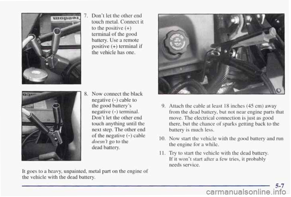 PONTIAC GRAND PRIX 1998  Owners Manual 7. Dont  let  the  other  end 
touch  metal. 
Connect it 
to  the  positive 
(+) 
terminal  of the  good 
battery.  Use  a  remote 
positive 
(+) terminal  if 
ihe  vehicle-  has  one. 
1 8. Now  con