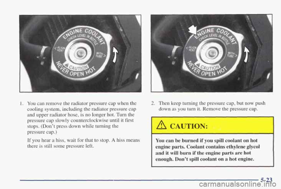 PONTIAC GRAND PRIX 1998  Owners Manual 1. You can  remove  the  radiator  pressure  cap  when  the 
cooling  system,  including  the  radiator  pressure  cap 
and  upper  radiator  hose, 
is no  longer  hot.  Turn  the 
pressure  cap slowl