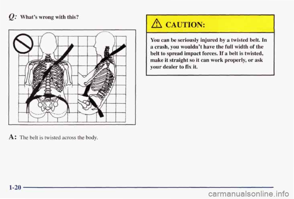 PONTIAC GRAND PRIX 1998  Owners Manual @ Whats  wrong  with  this? 
A: The  belt is twisted across the  body. 
You can be  seriously  injured  by a twisted  belt.  In 
a crash,  you  wouldnt  have  the  full  width of the 
belt  to  spre