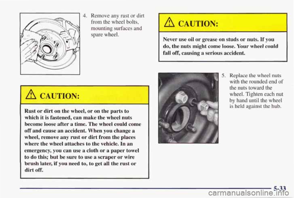 PONTIAC GRAND PRIX 1998  Owners Manual 4. Remove  any  rust  or  dirt 
-1 from the wheel  bolts, 
mounting  surfaces  and 
spare  wheel. 
A CAUTION: 
Rust  or  dirt  on  the  wheel, or on  the  parts  to 
which 
it is fastened,  can  make 